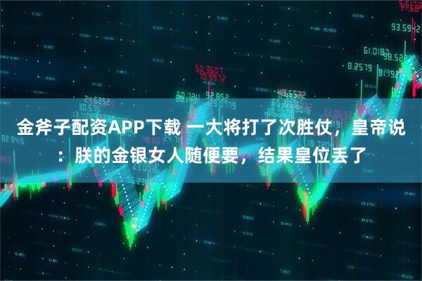 金斧子配资APP下载 一大将打了次胜仗，皇帝说：朕的金银女人随便要，结果皇位丢了