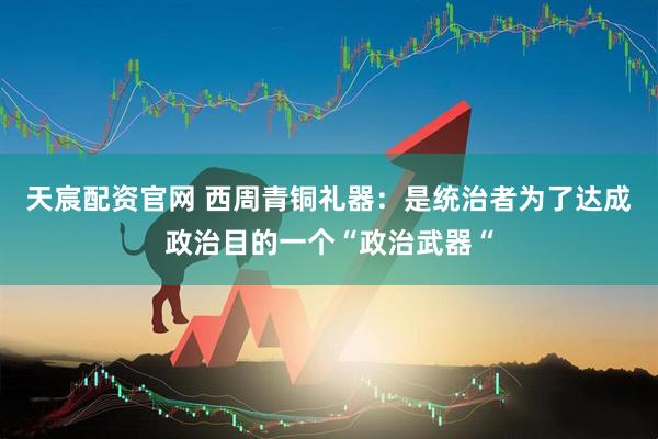 天宸配资官网 西周青铜礼器：是统治者为了达成政治目的一个“政治武器“