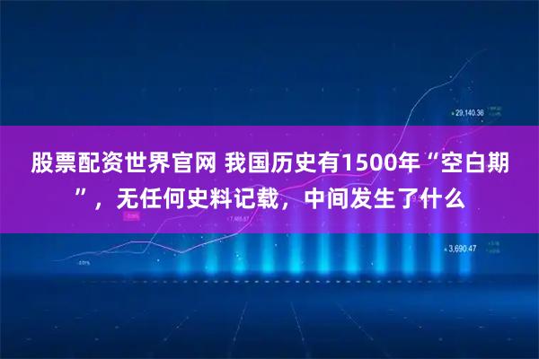 股票配资世界官网 我国历史有1500年“空白期”，无任何史料记载，中间发生了什么