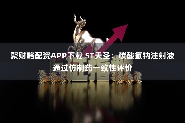 聚财略配资APP下载 ST天圣：碳酸氢钠注射液通过仿制药一致性评价