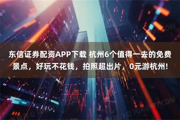 东信证券配资APP下载 杭州6个值得一去的免费景点，好玩不花钱，拍照超出片，0元游杭州!