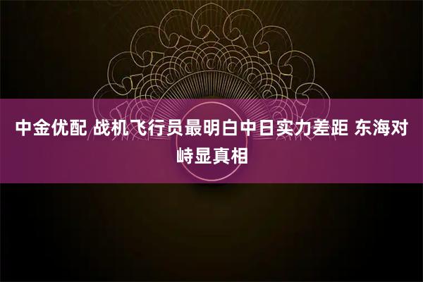 中金优配 战机飞行员最明白中日实力差距 东海对峙显真相