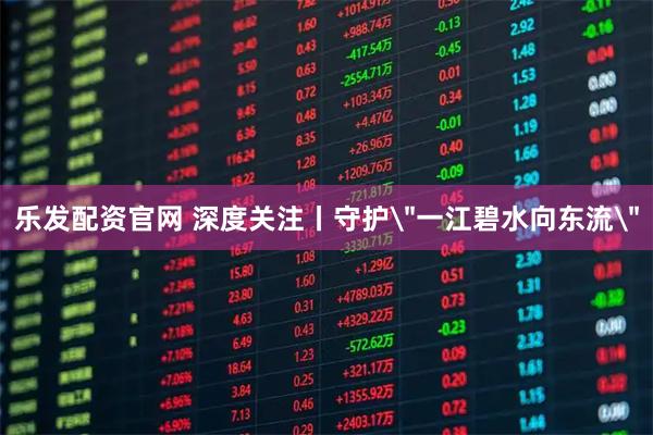 乐发配资官网 深度关注丨守护＂一江碧水向东流＂