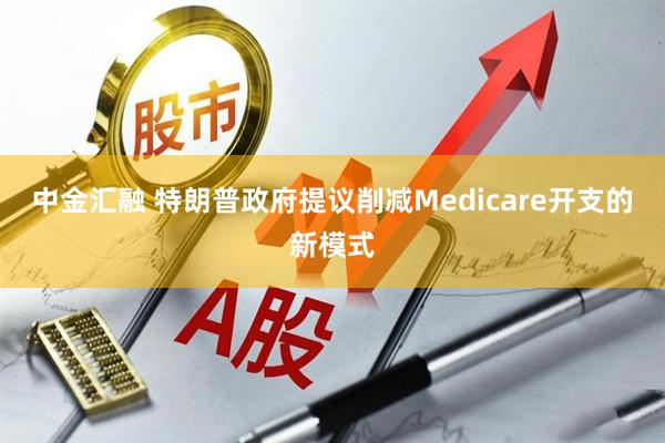 中金汇融 特朗普政府提议削减Medicare开支的新模式