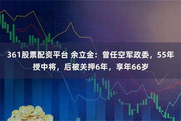 361股票配资平台 余立金：曾任空军政委，55年授中将，后被关押6年，享年66岁
