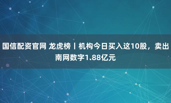 国信配资官网 龙虎榜丨机构今日买入这10股，卖出南网数字1.88亿元
