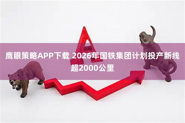 鹰眼策略APP下载 2026年国铁集团计划投产新线超2000公里