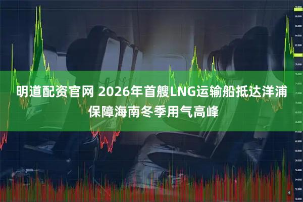明道配资官网 2026年首艘LNG运输船抵达洋浦 保障海南冬季用气高峰