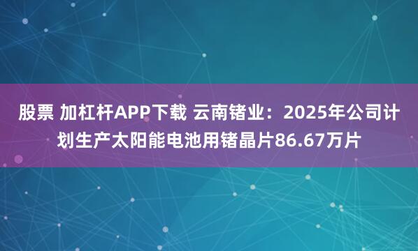 股票 加杠杆APP下载 云南锗业：2025年公司计划生产太阳能电池用锗晶片86.67万片
