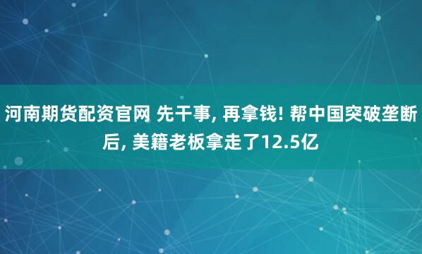 河南期货配资官网 先干事, 再拿钱! 帮中国突破垄断后, 美籍老板拿走了12.5亿