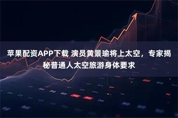 苹果配资APP下载 演员黄景瑜将上太空，专家揭秘普通人太空旅游身体要求