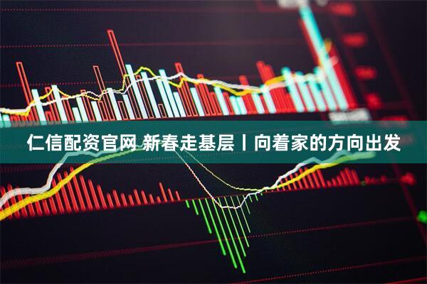 仁信配资官网 新春走基层丨向着家的方向出发
