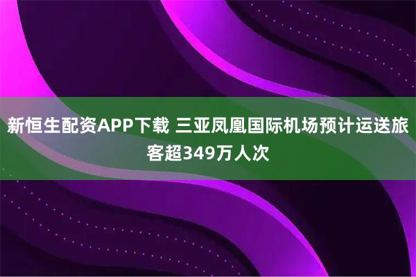 新恒生配资APP下载 三亚凤凰国际机场预计运送旅客超349万人次