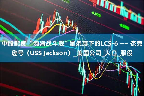 中股配资 “濒海战斗舰”星条旗下的LCS-6 —— 杰克逊号（USS Jackson）_美国公司_人口_服役