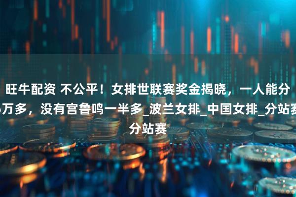 旺牛配资 不公平！女排世联赛奖金揭晓，一人能分6万多，没有宫鲁鸣一半多_波兰女排_中国女排_分站赛