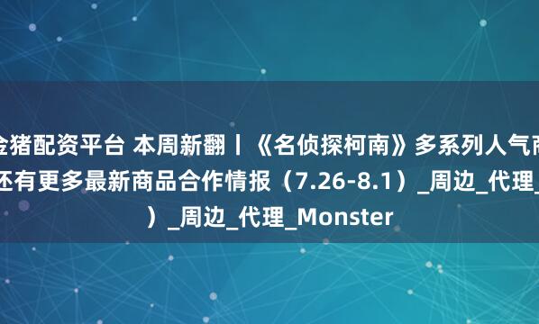 金猪配资平台 本周新翻丨《名侦探柯南》多系列人气商品再贩！还有更多最新商品合作情报（7.26-8.1）_周边_代理_Monster