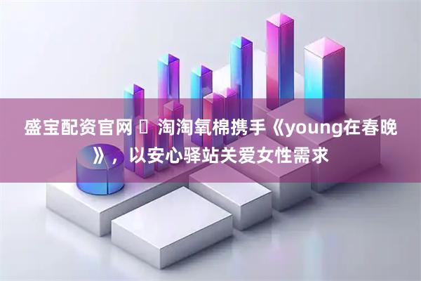 盛宝配资官网 ​淘淘氧棉携手《young在春晚》，以安心驿站关爱女性需求