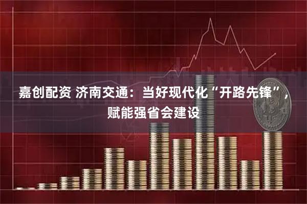 嘉创配资 济南交通：当好现代化“开路先锋”，赋能强省会建设