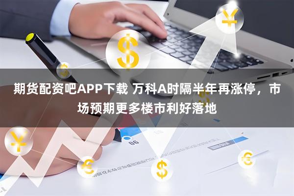 期货配资吧APP下载 万科A时隔半年再涨停，市场预期更多楼市利好落地