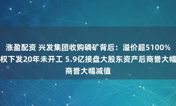 涨盈配资 兴发集团收购磷矿背后：溢价超5100%探矿权下发20年未开工 5.9亿接盘大股东资产后商誉大幅减值