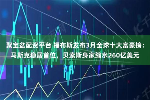 聚宝盆配资平台 福布斯发布3月全球十大富豪榜：马斯克稳居首位，贝索斯身家缩水260亿美元