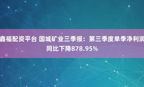 鑫福配资平台 国城矿业三季报：第三季度单季净利润同比下降878.95%