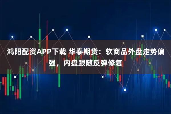 鸿阳配资APP下载 华泰期货：软商品外盘走势偏强，内盘跟随反弹修复